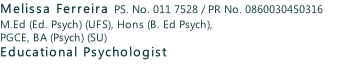 Melissa Ferreira PS. No. 011 7528 / PR No. 0860030450316 M.Ed (Ed. Psych) (UFS), Hons (B. Ed Psych), PGCE, BA (Psych) (SU) Educational Psychologist